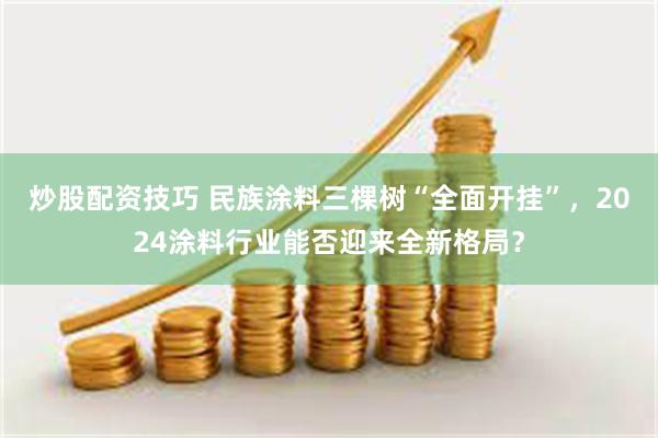 炒股配资技巧 民族涂料三棵树“全面开挂”，2024涂料行业能否迎来全新格局？