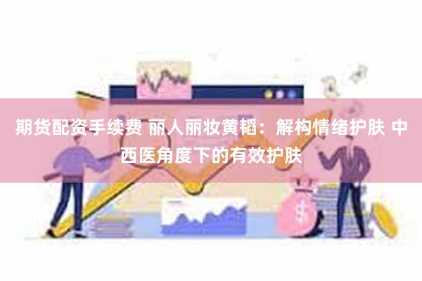 期货配资手续费 丽人丽妆黄韬:解构情绪护肤 中西医角度下的有效护肤