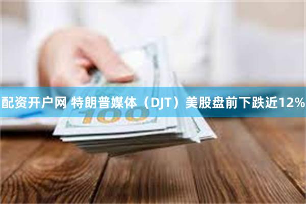 配资开户网 特朗普媒体(DJT)美股盘前下跌近12%