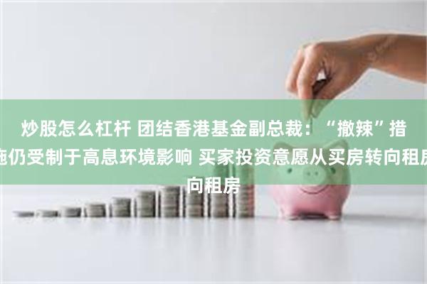 炒股怎么杠杆 团结香港基金副总裁:“撤辣”措施仍受制于高息环境影响 买家投资意愿从买房转向租房