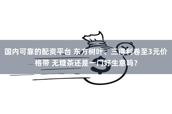 国内可靠的配资平台 东方树叶、三得利卷至3元价格带 无糖茶还是一门好生意吗?
