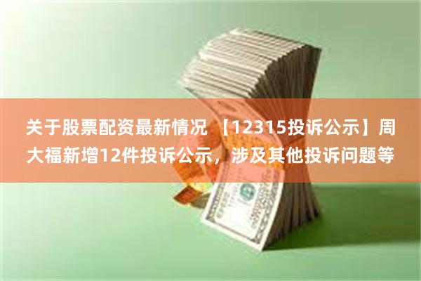 关于股票配资最新情况 【12315投诉公示】周大福新增12件投诉公示,涉及其他投诉问题等
