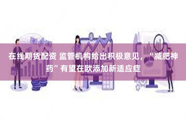 在线期货配资 监管机构给出积极意见，“减肥神药”有望在欧添加新适应症