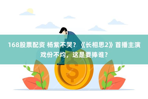 168股票配资 杨紫不哭？《长相思2》首播主演戏份不均，这是要捧谁？