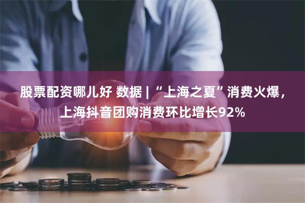股票配资哪儿好 数据 | “上海之夏”消费火爆,上海抖音团购消费环比增长92%