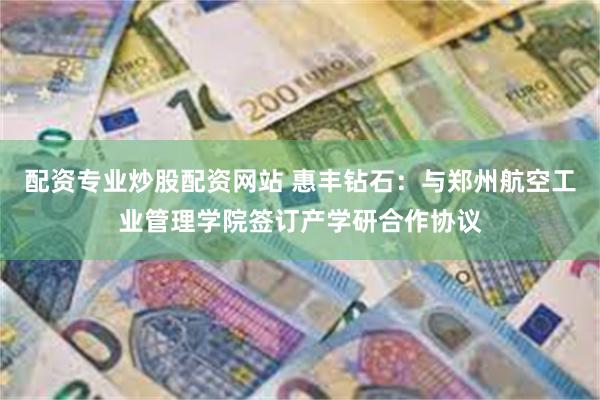 配资专业炒股配资网站 惠丰钻石:与郑州航空工业管理学院签订产学研合作协议