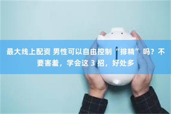 最大线上配资 男性可以自由控制 “排精” 吗?不要害羞,学会这 3 招,好处多