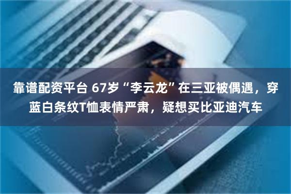 靠谱配资平台 67岁“李云龙”在三亚被偶遇,穿蓝白条纹T恤表情严肃,疑想买比亚迪汽车