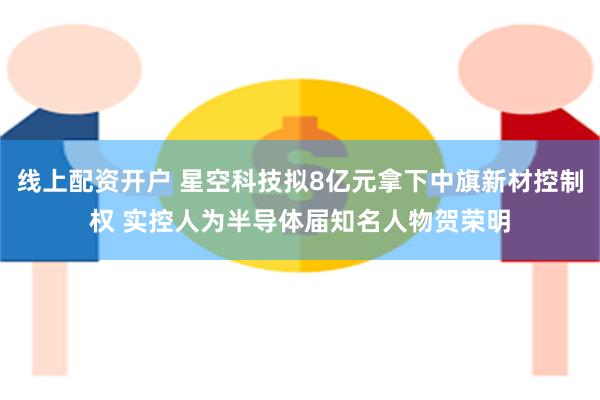 线上配资开户 星空科技拟8亿元拿下中旗新材控制权 实控人为半导体届知名人物贺荣明