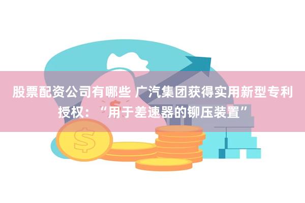 股票配资公司有哪些 广汽集团获得实用新型专利授权：“用于差速器的铆压装置”