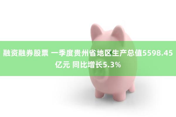 融资融券股票 一季度贵州省地区生产总值5598.45亿元 同比增长5.3%