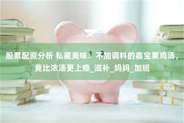 股票配资分析 私藏美味:不加调料的嘉宝果鸡汤,竟比浓汤更上瘾_滋补_妈妈_加班
