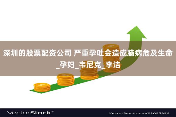 深圳的股票配资公司 严重孕吐会造成脑病危及生命_孕妇_韦尼克_李洁