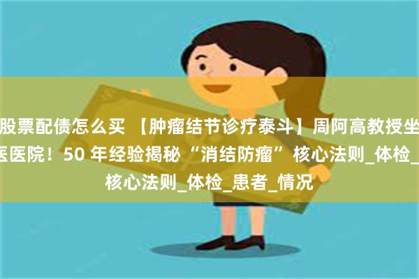 股票配债怎么买 【肿瘤结节诊疗泰斗】周阿高教授坐诊徐浦中医医院!50 年经验揭秘 “消结防瘤” 核心法则_体检_患者_情况
