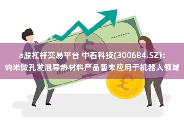 a股杠杆交易平台 中石科技(300684.SZ):纳米微孔发泡导热材料产品暂未应用于机器人领域