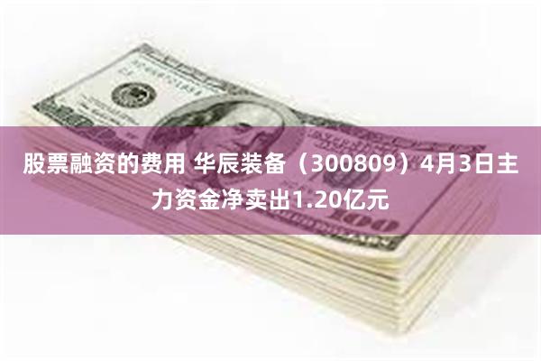 股票融资的费用 华辰装备(300809)4月3日主力资金净卖出1.20亿元
