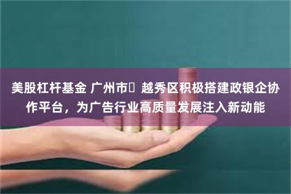 美股杠杆基金 广州市越秀区积极搭建政银企协作平台,为广告行业高质量发展注入新动能