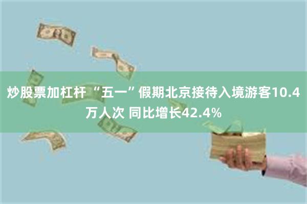 炒股票加杠杆 “五一”假期北京接待入境游客10.4万人次 同比增长42.4%