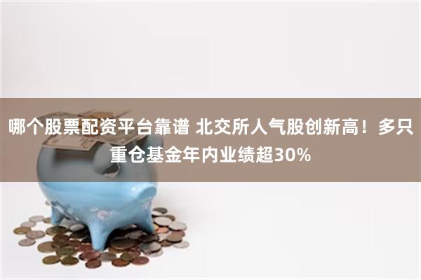 哪个股票配资平台靠谱 北交所人气股创新高!多只重仓基金年内业绩超30%