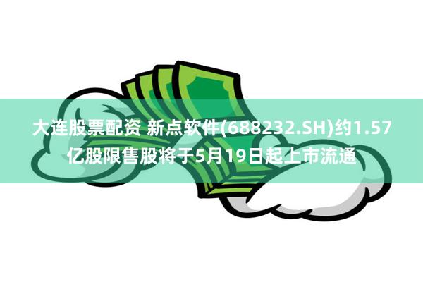 大连股票配资 新点软件(688232.SH)约1.57亿股限售股将于5月19日起上市流通