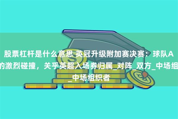 股票杠杆是什么意思 英冠升级附加赛决赛:球队A与B的激烈碰撞,关乎英超入场券归属_对阵_双方_中场组织者