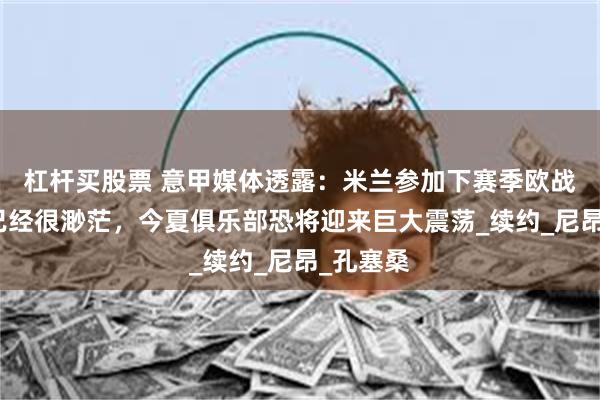 杠杆买股票 意甲媒体透露:米兰参加下赛季欧战的希望已经很渺茫,今夏俱乐部恐将迎来巨大震荡_续约_尼昂_孔塞桑