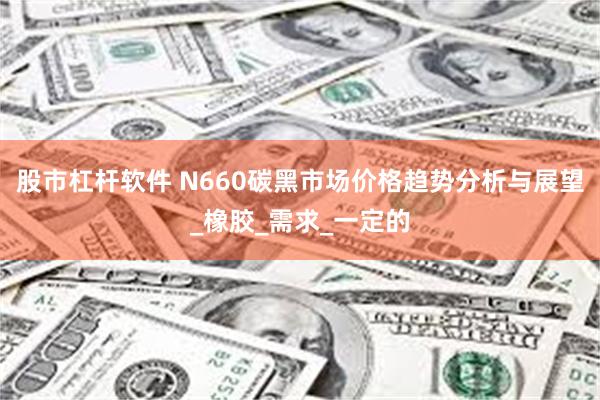 股市杠杆软件 N660碳黑市场价格趋势分析与展望_橡胶_需求_一定的