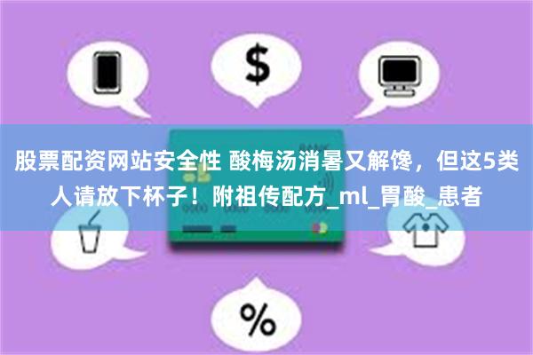 股票配资网站安全性 酸梅汤消暑又解馋,但这5类人请放下杯子!附祖传配方_ml_胃酸_患者