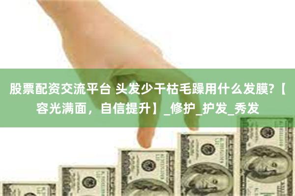 股票配资交流平台 头发少干枯毛躁用什么发膜?【容光满面,自信提升】_修护_护发_秀发
