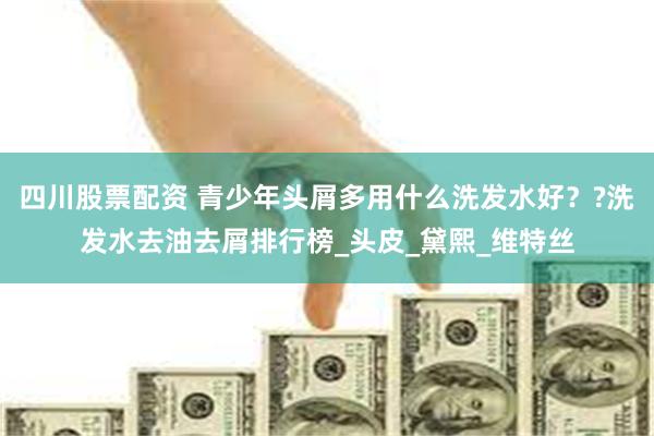 四川股票配资 青少年头屑多用什么洗发水好??洗发水去油去屑排行榜_头皮_黛熙_维特丝