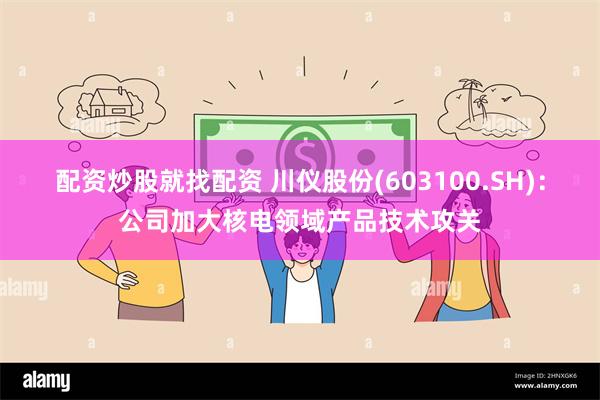 配资炒股就找配资 川仪股份(603100.SH):公司加大核电领域产品技术攻关