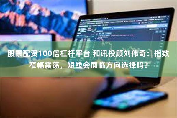 股票配资100倍杠杆平台 和讯投顾刘伟奇:指数窄幅震荡,短线会面临方向选择吗?