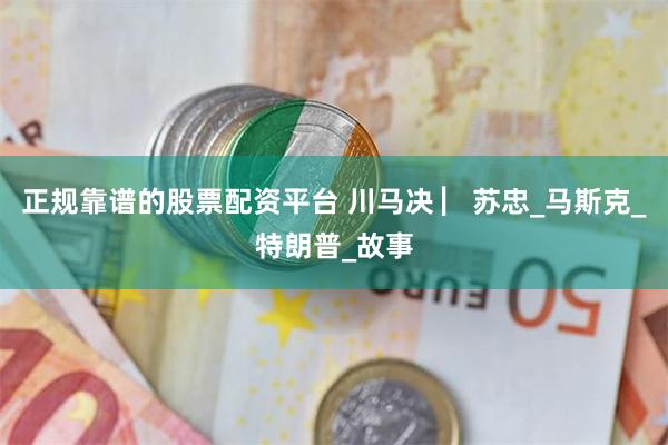 正规靠谱的股票配资平台 川马决 ▏苏忠_马斯克_特朗普_故事