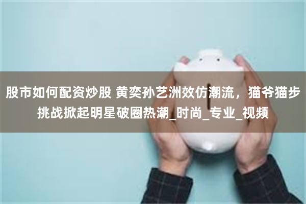 股市如何配资炒股 黄奕孙艺洲效仿潮流,猫爷猫步挑战掀起明星破圈热潮_时尚_专业_视频