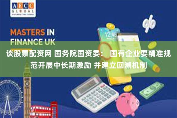 谈股票配资网 国务院国资委: 国有企业要精准规范开展中长期激励 并建立回溯机制