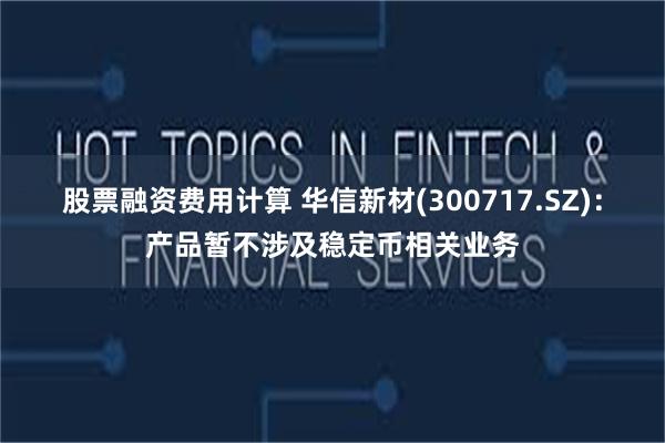 股票融资费用计算 华信新材(300717.SZ)：产品暂不涉及稳定币相关业务