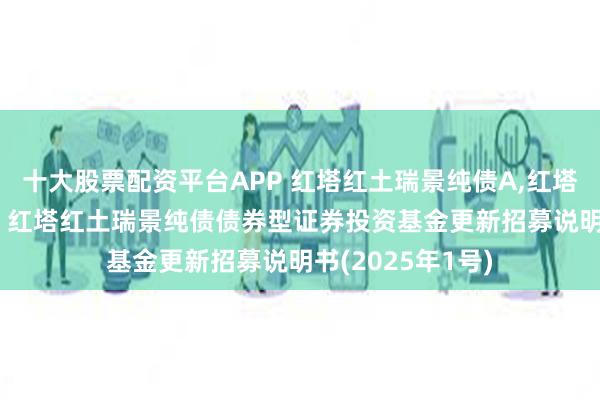 十大股票配资平台APP 红塔红土瑞景纯债A,红塔红土瑞景纯债C: 红塔红土瑞景纯债债券型证券投资基金更新招募说明书(2025年1号)