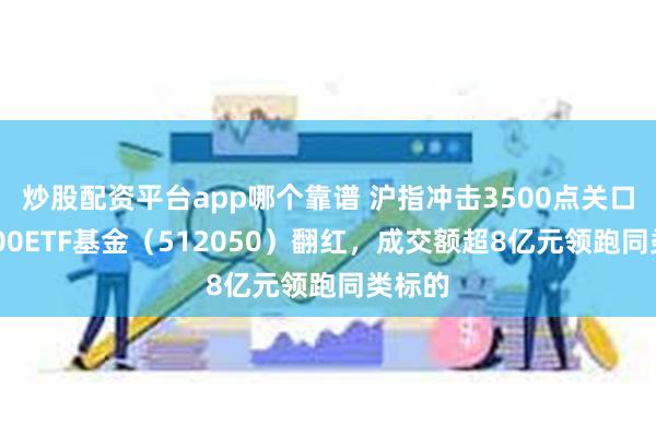 炒股配资平台app哪个靠谱 沪指冲击3500点关口，A500ETF基金（512050）翻红，成交额超8亿元领跑同类标的