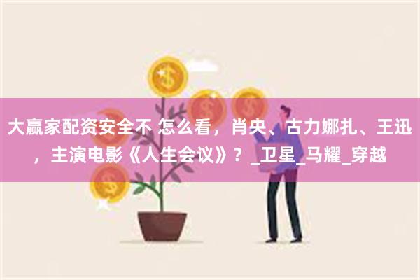 大赢家配资安全不 怎么看,肖央、古力娜扎、王迅,主演电影《人生会议》?_卫星_马耀_穿越