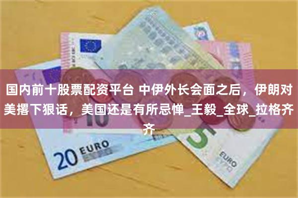 国内前十股票配资平台 中伊外长会面之后，伊朗对美撂下狠话，美国还是有所忌惮_王毅_全球_拉格齐