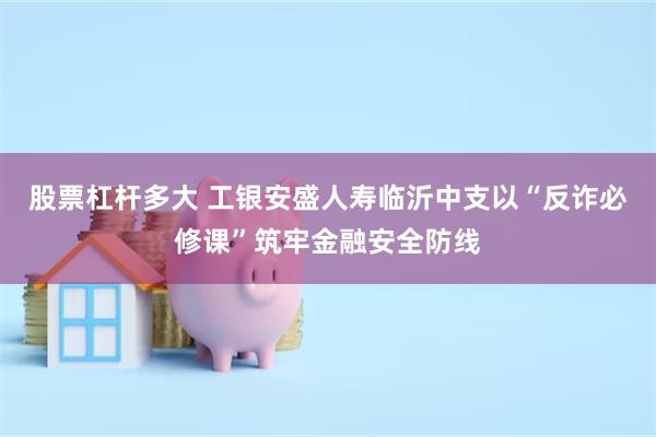 股票杠杆多大 工银安盛人寿临沂中支以“反诈必修课”筑牢金融安全防线