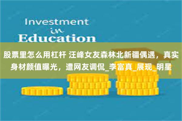 股票里怎么用杠杆 汪峰女友森林北新疆偶遇,真实身材颜值曝光,遭网友调侃_李富真_展现_明星