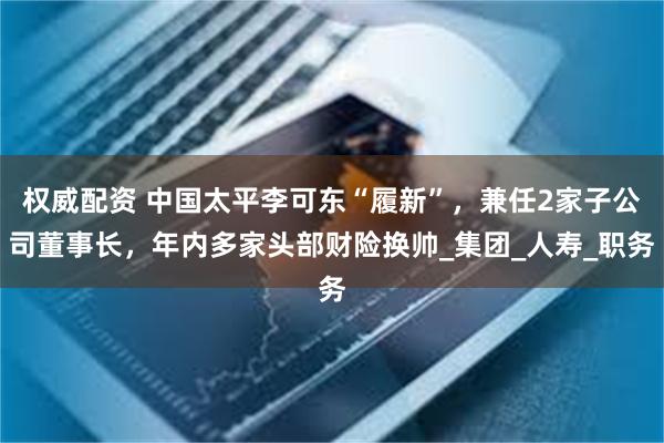 权威配资 中国太平李可东“履新”，兼任2家子公司董事长，年内多家头部财险换帅_集团_人寿_职务