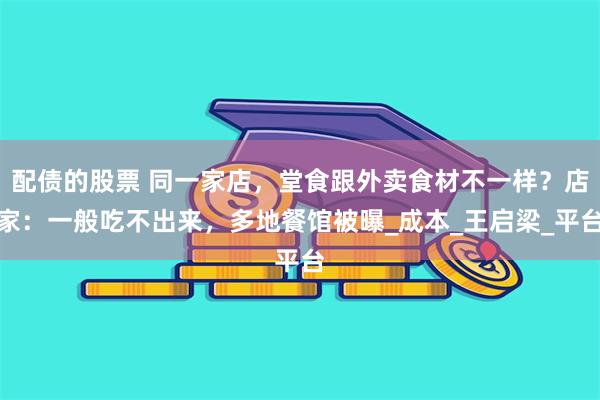 配债的股票 同一家店,堂食跟外卖食材不一样?店家:一般吃不出来,多地餐馆被曝_成本_王启梁_平台