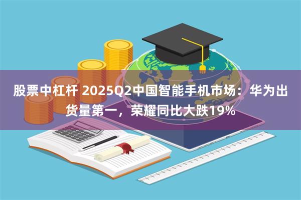 股票中杠杆 2025Q2中国智能手机市场:华为出货量第一,荣耀同比大跌19%