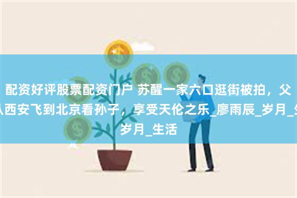 配资好评股票配资门户 苏醒一家六口逛街被拍,父母从西安飞到北京看孙子,享受天伦之乐_廖雨辰_岁月_生活