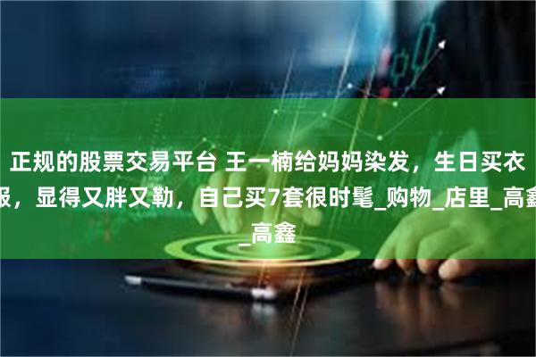 正规的股票交易平台 王一楠给妈妈染发，生日买衣服，显得又胖又勒，自己买7套很时髦_购物_店里_高鑫