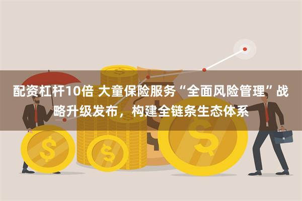 配资杠杆10倍 大童保险服务“全面风险管理”战略升级发布,构建全链条生态体系
