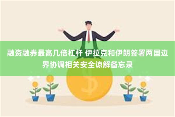 融资融券最高几倍杠杆 伊拉克和伊朗签署两国边界协调相关安全谅解备忘录