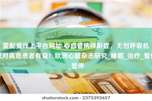 爱配资线上平台网址 心血管病伴鼾症，无创呼吸机仅对高危患者有益！欧洲心脏杂志研究_睡眠_治疗_暂停